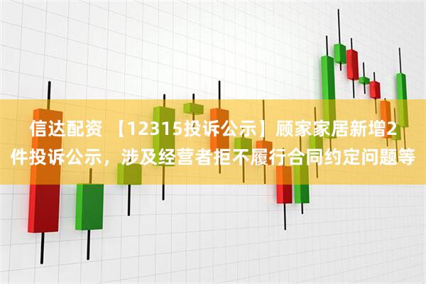 信达配资 【12315投诉公示】顾家家居新增2件投诉公示，涉及经营者拒不履行合同约定问题等