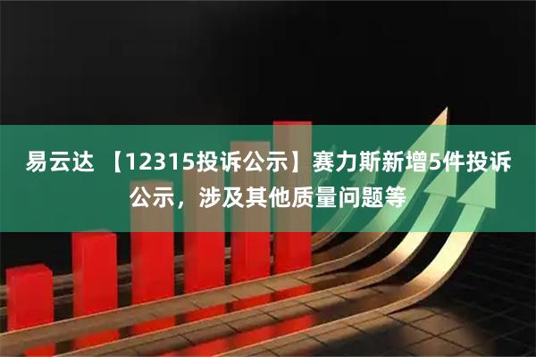 易云达 【12315投诉公示】赛力斯新增5件投诉公示，涉及其他质量问题等