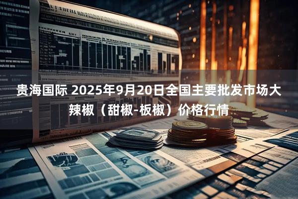 贵海国际 2025年9月20日全国主要批发市场大辣椒（甜椒-板椒）价格行情