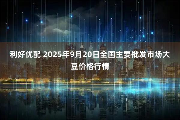 利好优配 2025年9月20日全国主要批发市场大豆价格行情