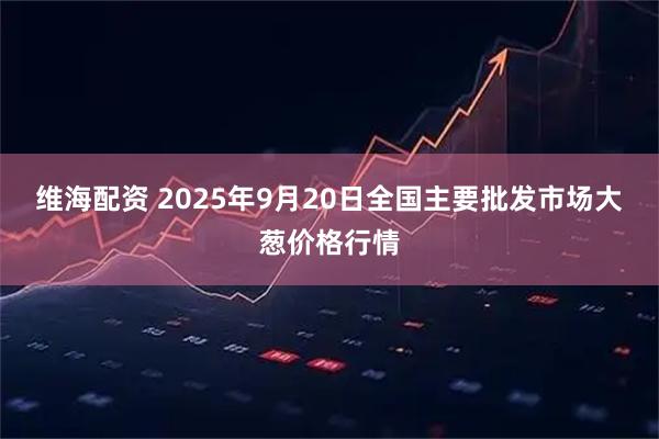 维海配资 2025年9月20日全国主要批发市场大葱价格行情