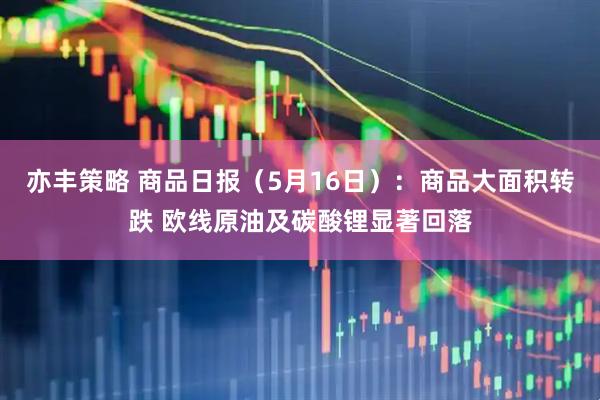 亦丰策略 商品日报（5月16日）：商品大面积转跌 欧线原油及碳酸锂显著回落