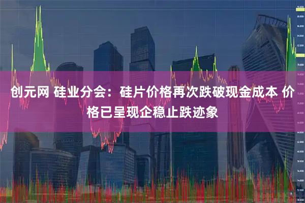 创元网 硅业分会：硅片价格再次跌破现金成本 价格已呈现企稳止跌迹象