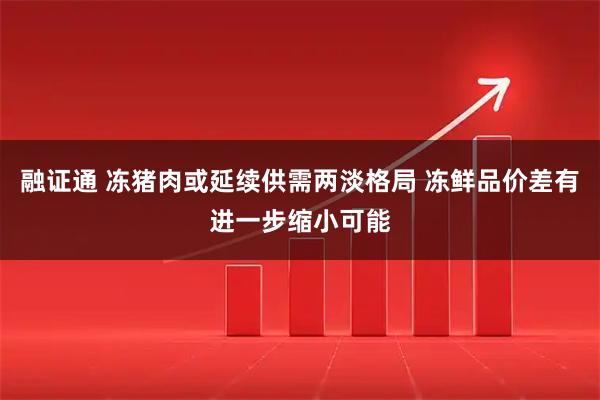 融证通 冻猪肉或延续供需两淡格局 冻鲜品价差有进一步缩小可能