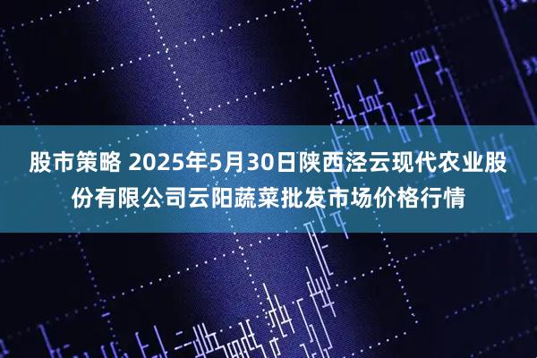 股市策略 2025年5月30日陕西泾云现代农业股份有限公司云阳蔬菜批发市场价格行情