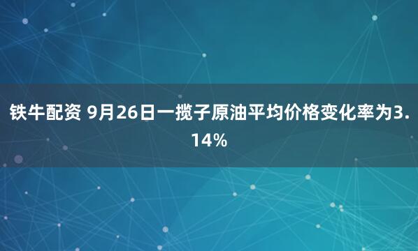 铁牛配资 9月26日一揽子原油平均价格变化率为3.14%