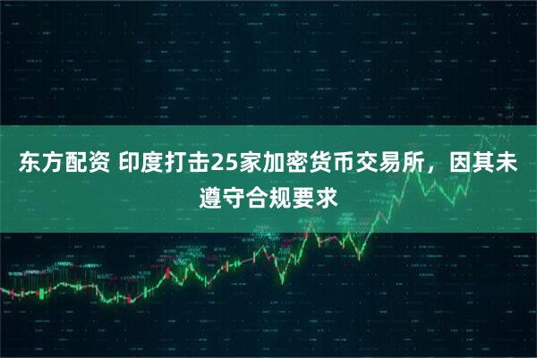 东方配资 印度打击25家加密货币交易所，因其未遵守合规要求