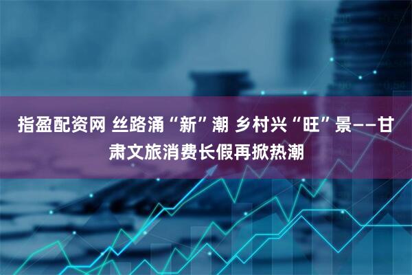 指盈配资网 丝路涌“新”潮 乡村兴“旺”景——甘肃文旅消费长假再掀热潮