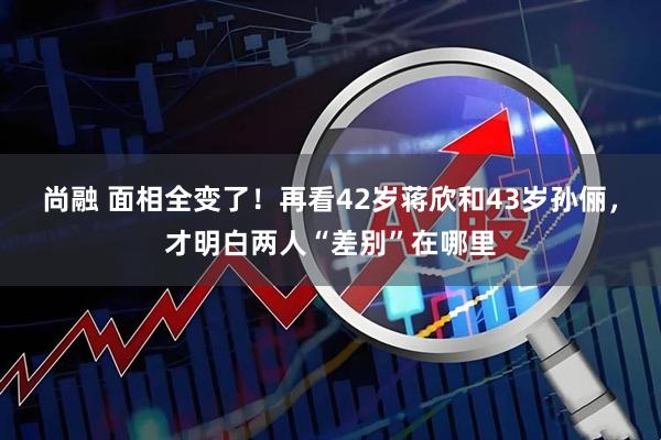 尚融 面相全变了！再看42岁蒋欣和43岁孙俪，才明白两人“差别”在哪里