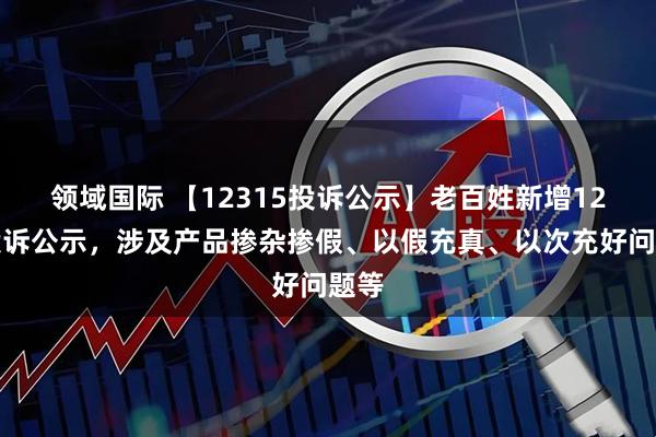 领域国际 【12315投诉公示】老百姓新增12件投诉公示，涉及产品掺杂掺假、以假充真、以次充好问题等