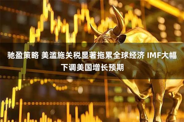 驰盈策略 美滥施关税显著拖累全球经济 IMF大幅下调美国增长预期