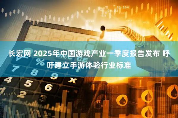 长宏网 2025年中国游戏产业一季度报告发布 呼吁建立手游体验行业标准