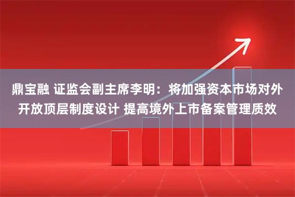 鼎宝融 证监会副主席李明：将加强资本市场对外开放顶层制度设计 提高境外上市备案管理质效