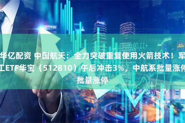 华亿配资 中国航天：全力突破重复使用火箭技术！军工ETF华宝（512810）午后冲击3%，中航系批量涨停