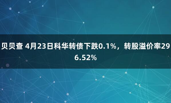 贝贝查 4月23日科华转债下跌0.1%，转股溢价率296.52%