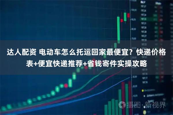 达人配资 电动车怎么托运回家最便宜？快递价格表+便宜快递推荐+省钱寄件实操攻略