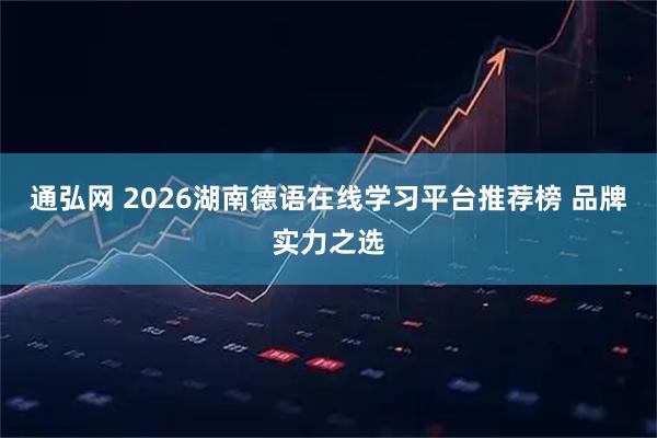 通弘网 2026湖南德语在线学习平台推荐榜 品牌实力之选