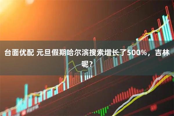 台面优配 元旦假期哈尔滨搜索增长了500%，吉林呢？