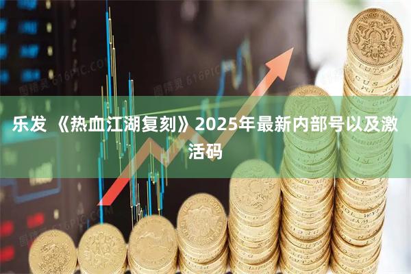 乐发 《热血江湖复刻》2025年最新内部号以及激活码