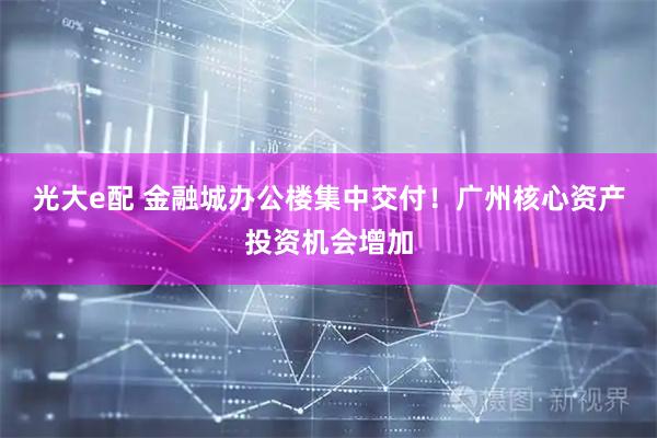 光大e配 金融城办公楼集中交付！广州核心资产投资机会增加