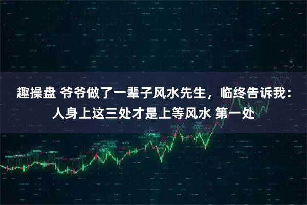 趣操盘 爷爷做了一辈子风水先生，临终告诉我：人身上这三处才是上等风水 第一处