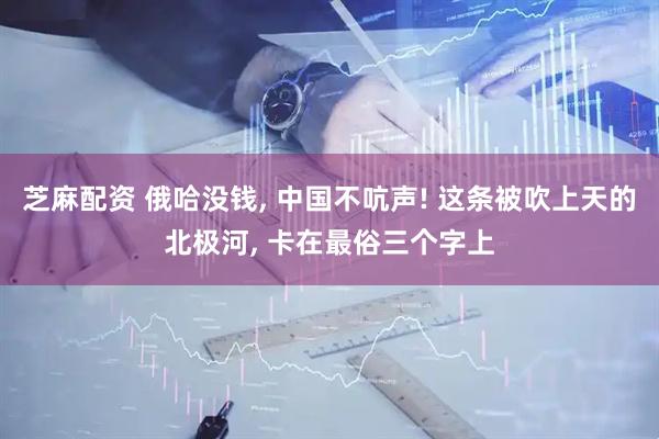 芝麻配资 俄哈没钱, 中国不吭声! 这条被吹上天的北极河, 卡在最俗三个字上