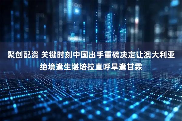 聚创配资 关键时刻中国出手重磅决定让澳大利亚绝境逢生堪培拉直呼旱逢甘霖